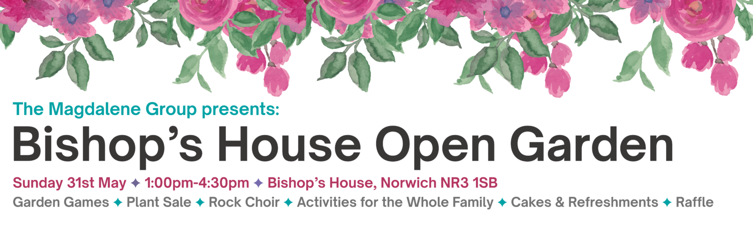 The Magdalene Group presents: Bishop’s House Open Garden Sunday 31st May ✦ 1:00pm-4:30pm ✦ Bishop’s House, Norwich NR3 1SB Garden Games ✦ Plant Sale ✦ Rock Choir ✦ Activities for the Whole Family ✦ Cakes & Refreshments ✦ Raffle